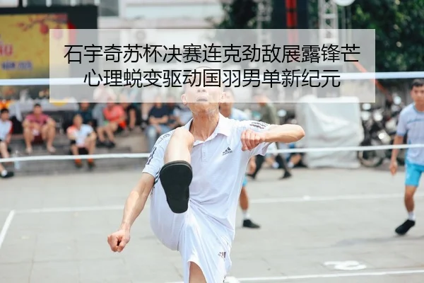石宇奇苏杯决赛连克劲敌展露锋芒 心理蜕变驱动国羽男单新纪元
