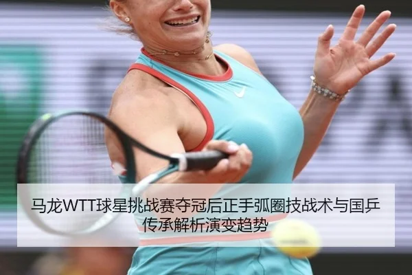 马龙WTT球星挑战赛夺冠后正手弧圈技战术与国乒传承解析演变趋势